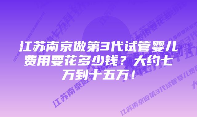 江苏南京做第3代试管婴儿费用要花多少钱？大约七万到十五万！