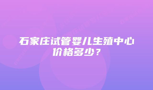 石家庄试管婴儿生殖中心价格多少？