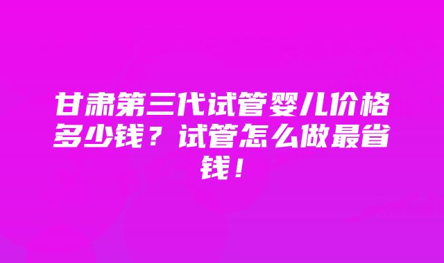 甘肃第三代试管婴儿价格多少钱？试管怎么做最省钱！