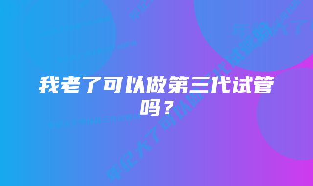 我老了可以做第三代试管吗？