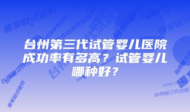 台州第三代试管婴儿医院成功率有多高？试管婴儿哪种好？