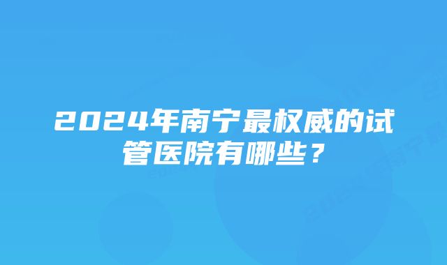 2024年南宁最权威的试管医院有哪些？