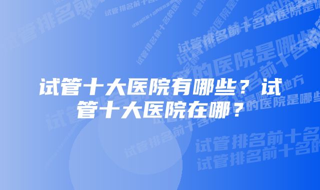 试管十大医院有哪些？试管十大医院在哪？