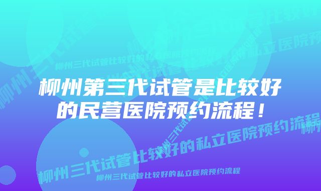 柳州第三代试管是比较好的民营医院预约流程！