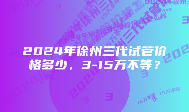 2024年徐州三代试管价格多少，3-15万不等？