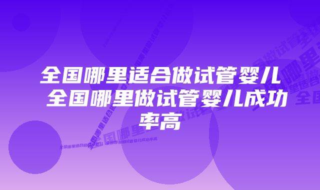 全国哪里适合做试管婴儿 全国哪里做试管婴儿成功率高