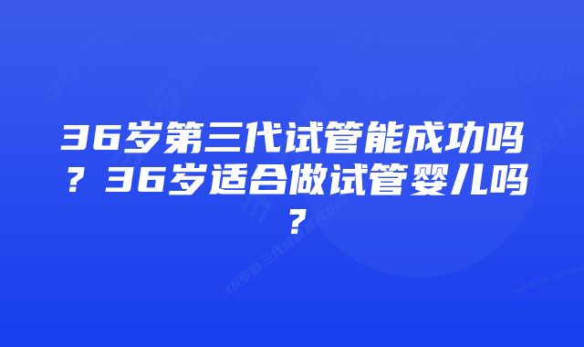 36岁第三代试管能成功吗？36岁适合做试管婴儿吗？