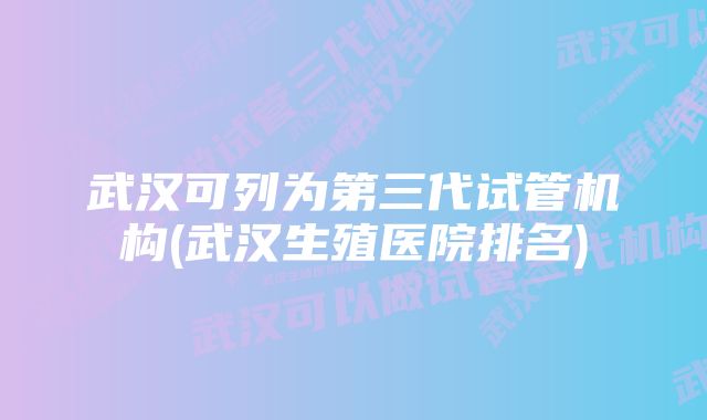 武汉可列为第三代试管机构(武汉生殖医院排名)