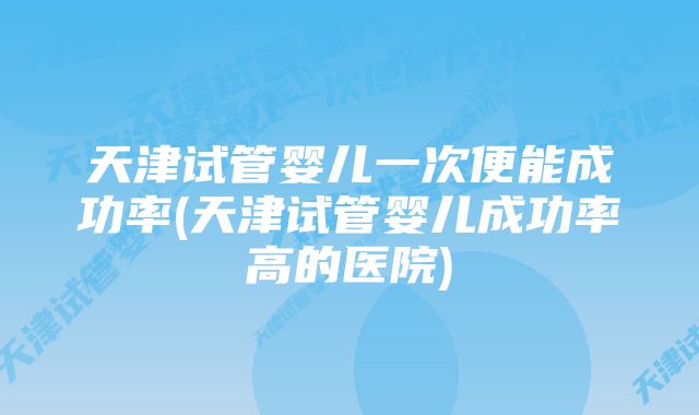 天津试管婴儿一次便能成功率(天津试管婴儿成功率高的医院)