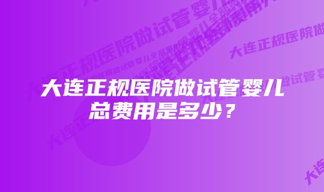 大连正规医院做试管婴儿总费用是多少？