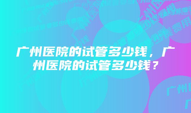 广州医院的试管多少钱，广州医院的试管多少钱？