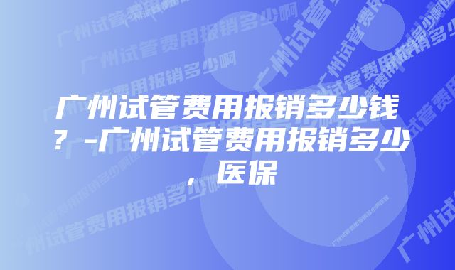 广州试管费用报销多少钱？-广州试管费用报销多少，医保