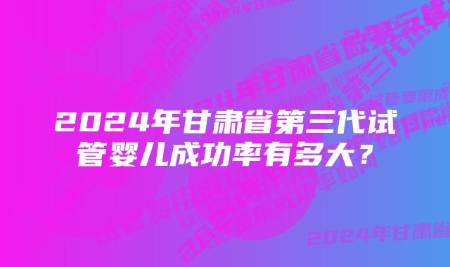 2024年甘肃省第三代试管婴儿成功率有多大？