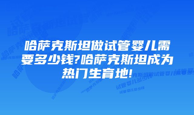 哈萨克斯坦做试管婴儿需要多少钱?哈萨克斯坦成为热门生育地!