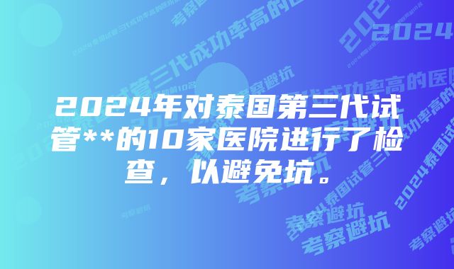 2024年对泰国第三代试管**的10家医院进行了检查，以避免坑。