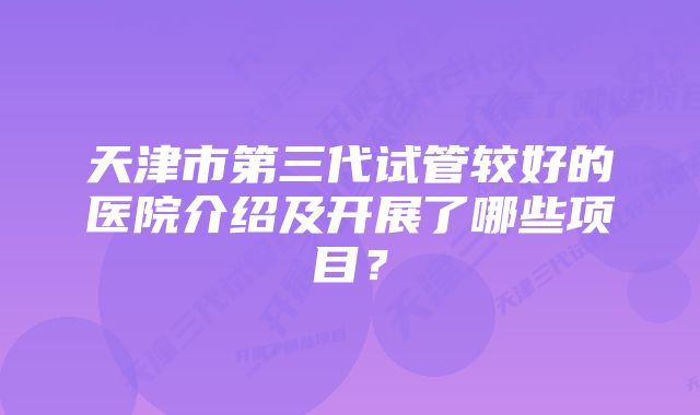 天津市第三代试管较好的医院介绍及开展了哪些项目？