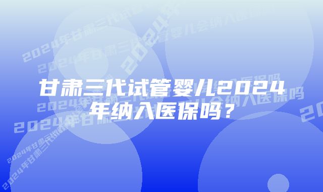 甘肃三代试管婴儿2024年纳入医保吗？