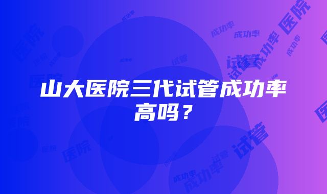 山大医院三代试管成功率高吗？