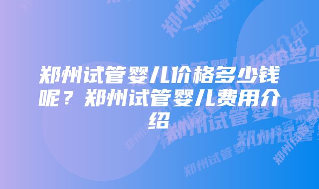 郑州试管婴儿价格多少钱呢？郑州试管婴儿费用介绍