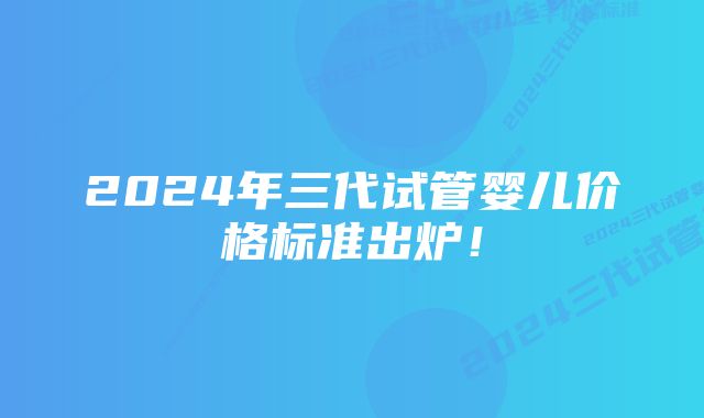 2024年三代试管婴儿价格标准出炉！