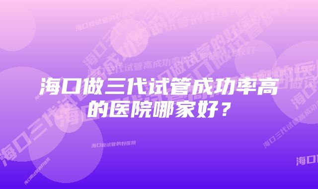 海口做三代试管成功率高的医院哪家好？