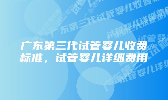 广东第三代试管婴儿收费标准，试管婴儿详细费用