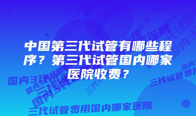 中国第三代试管有哪些程序？第三代试管国内哪家医院收费？