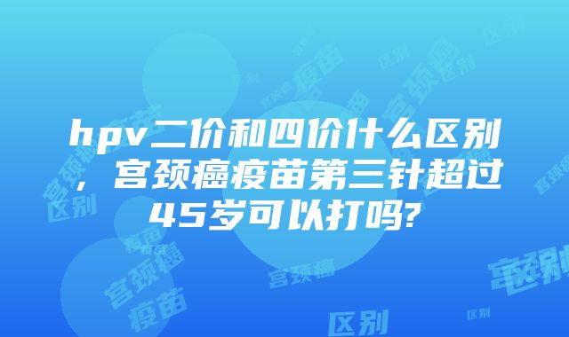 hpv二价和四价什么区别，宫颈癌疫苗第三针超过45岁可以打吗?