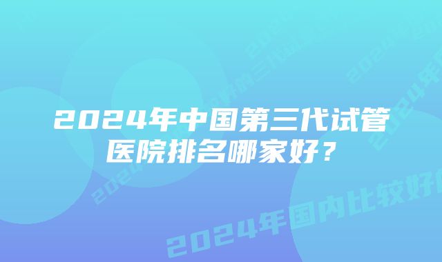 2024年中国第三代试管医院排名哪家好？