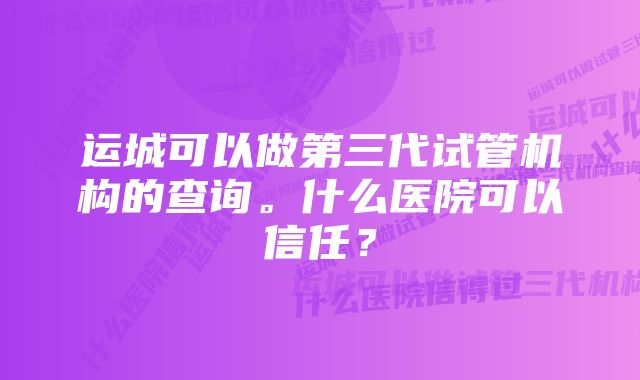 运城可以做第三代试管机构的查询。什么医院可以信任？