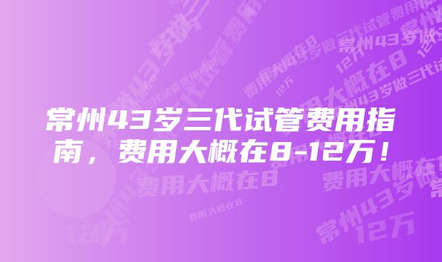 常州43岁三代试管费用指南，费用大概在8-12万！