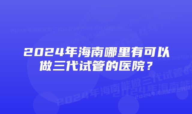 2024年海南哪里有可以做三代试管的医院？