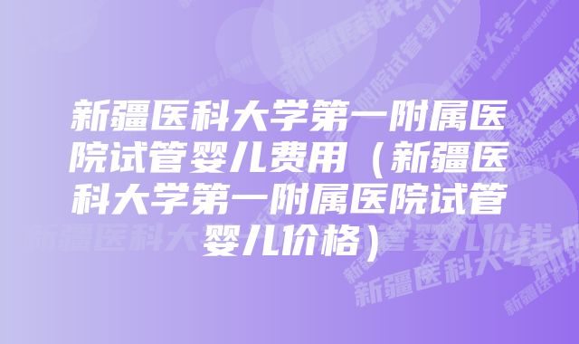 新疆医科大学第一附属医院试管婴儿费用（新疆医科大学第一附属医院试管婴儿价格）