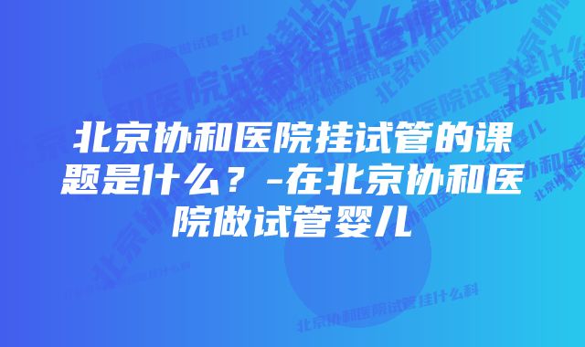 北京协和医院挂试管的课题是什么？-在北京协和医院做试管婴儿