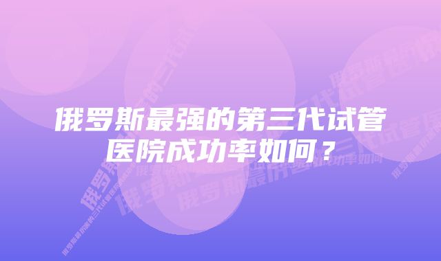 俄罗斯最强的第三代试管医院成功率如何？