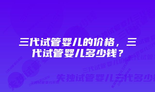 三代试管婴儿的价格，三代试管婴儿多少钱？