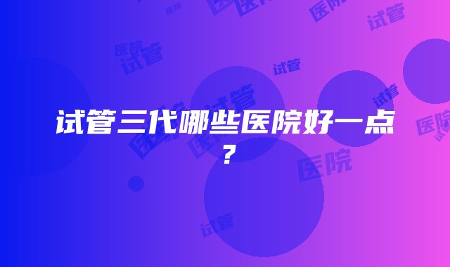 试管三代哪些医院好一点？