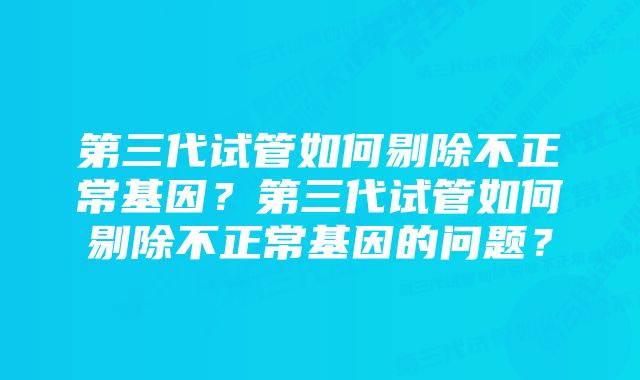 第三代试管如何剔除不正常基因？第三代试管如何剔除不正常基因的问题？