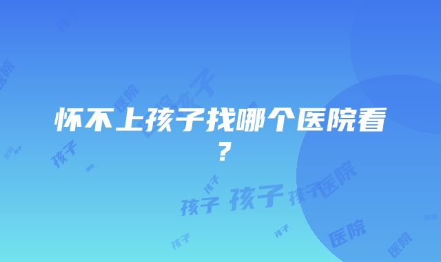 怀不上孩子找哪个医院看？