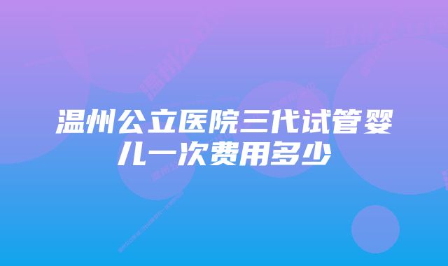 温州公立医院三代试管婴儿一次费用多少