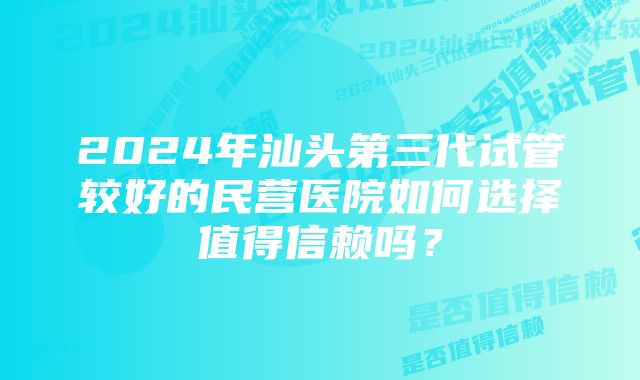 2024年汕头第三代试管较好的民营医院如何选择值得信赖吗？