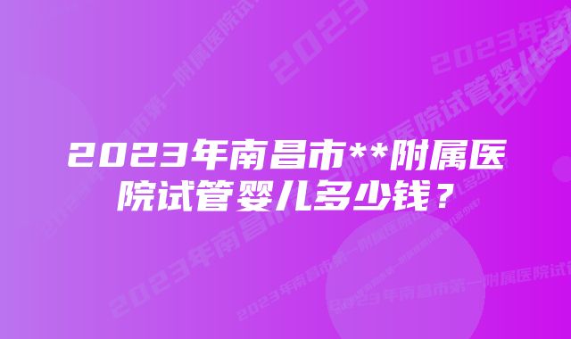 2023年南昌市**附属医院试管婴儿多少钱？