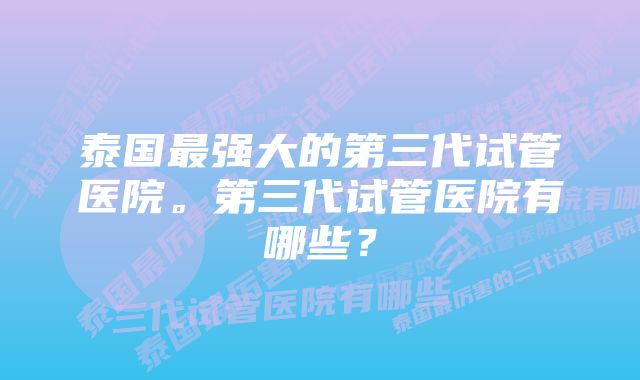 泰国最强大的第三代试管医院。第三代试管医院有哪些？