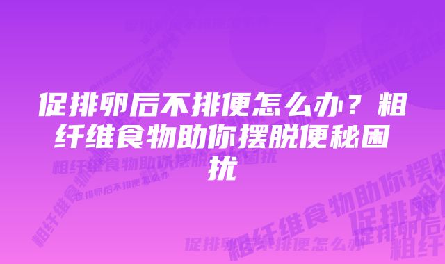 促排卵后不排便怎么办？粗纤维食物助你摆脱便秘困扰