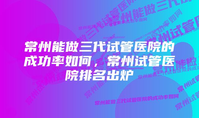 常州能做三代试管医院的成功率如何，常州试管医院排名出炉