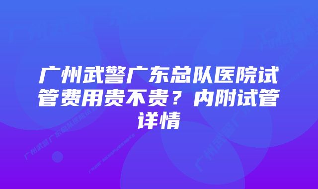 广州武警广东总队医院试管费用贵不贵？内附试管详情