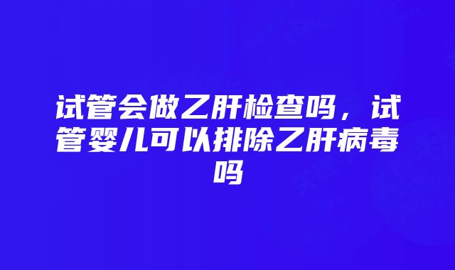 试管会做乙肝检查吗，试管婴儿可以排除乙肝病毒吗