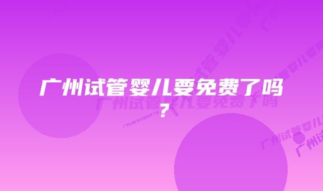 广州试管婴儿要免费了吗？