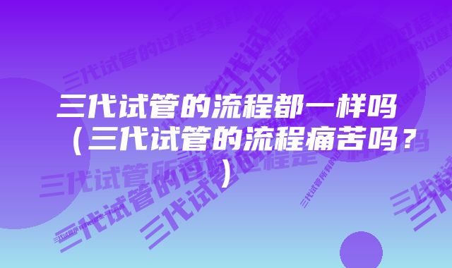 三代试管的流程都一样吗（三代试管的流程痛苦吗？)