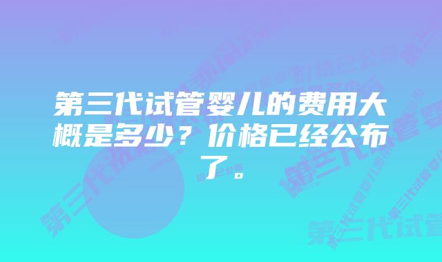 第三代试管婴儿的费用大概是多少？价格已经公布了。